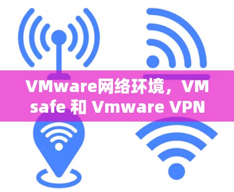 VMware网络环境，VMsafe 和 Vmware VPN 的区别，如何选择适合自己的VPN策略？