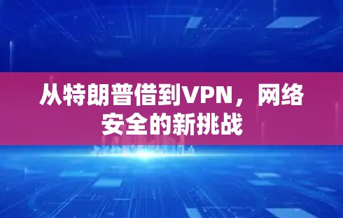 从特朗普借到VPN,网络安全的新挑战 从特朗普借到VPN,网络安全的新挑战