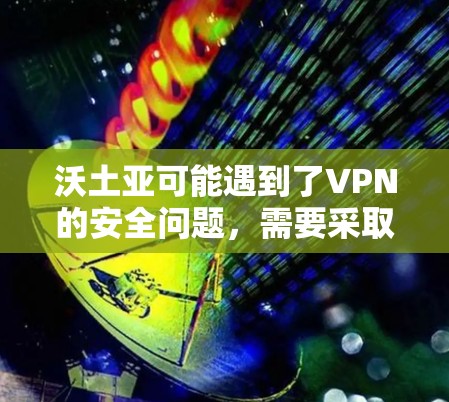 沃土亚可能遇到了VPN的安全问题,需要采取以下步骤来解决 沃土亚可能遇到了VPN的安全问题,需要采取以下步骤来解决