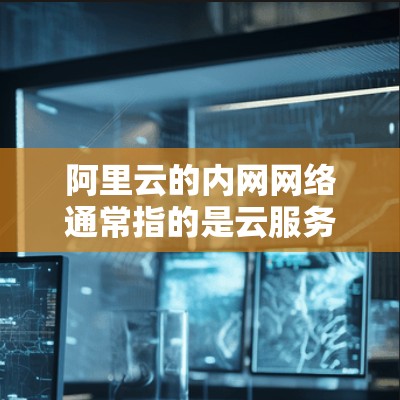 阿里云的内网网络通常指的是云服务器和内部网络的一部分，具体范围因服务而异。以下是一些关键信息和建议