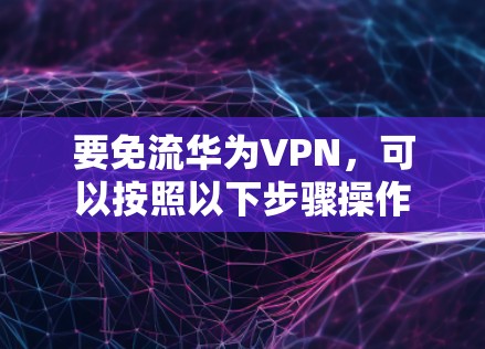 要免流华为VPN，可以按照以下步骤操作