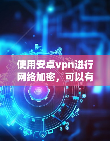 使用安卓vpn进行网络加密,可以有效地保护你的数据和网络,以下是详细的步骤指南 使用安卓vpn进行网络加密,可以有效地保护你的数据和网络,以下是详细的步骤指南
