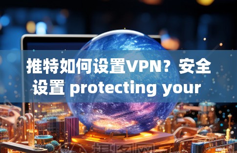 推特如何设置VPN？安全设置 protecting your privacy