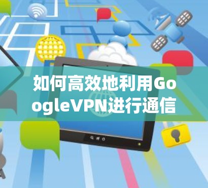 如何高效地利用GoogleVPN进行通信,从入门到高级使用指南 如何高效地利用GoogleVPN进行通信,从入门到高级使用指南