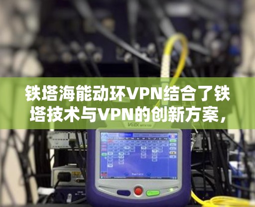 铁塔海能动环VPN结合了铁塔技术与VPN的创新方案，利用铁塔作为传输介质，提供了一种独特的加密和隐私保护的网络服务。以下是对此方案的详细分析