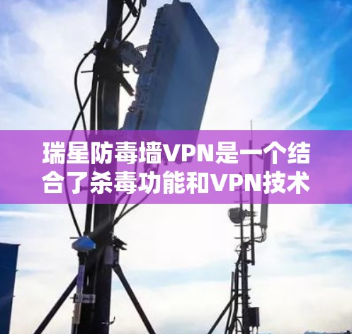 瑞星防毒墙VPN是一个结合了杀毒功能和VPN技术的工具，旨在保护用户的信息安全并提供安全的网络访问体验。以下是详细介绍