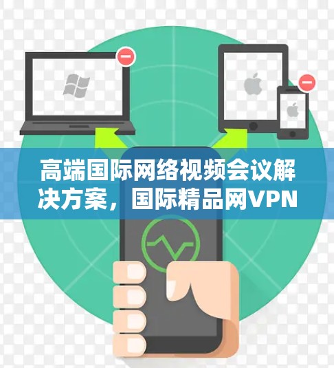 高端国际网络视频会议解决方案，国际精品网VPN的优势与选择
