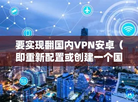 要实现翻国内VPN安卓(即重新配置或创建一个国内VPN系统使用安卓平台)可以按照以下步骤进行 要实现翻国内VPN安卓(即重新配置或创建一个国内VPN系统使用安卓平台)可以按照以下步骤进行