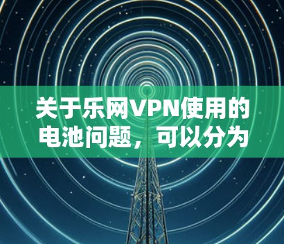 关于乐网VPN使用的电池问题，可以分为以下几点