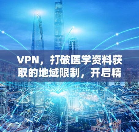 VPN,打破医学资料获取的地域限制,开启精准学习新篇章 VPN,打破医学资料获取的地域限制,开启精准学习新篇章