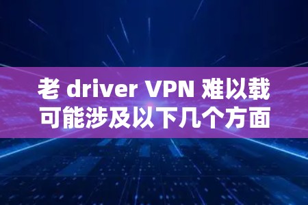 老 driver VPN 难以载可能涉及以下几个方面的问题 老 driver VPN 难以载可能涉及以下几个方面的问题