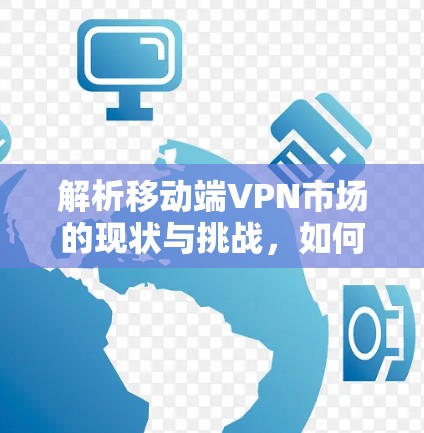 解析移动端VPN市场的现状与挑战,如何在竞争中脱颖而出 解析移动端VPN市场的现状与挑战,如何在竞争中脱颖而出