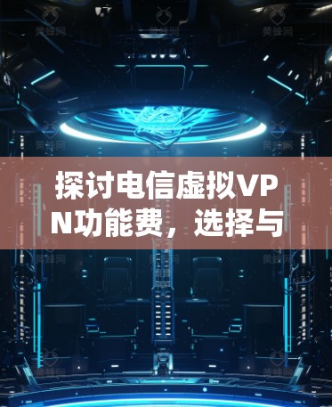 探讨电信虚拟VPN功能费,选择与管理的关键因素 探讨电信虚拟VPN功能费,选择与管理的关键因素