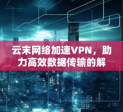 云末网络加速VPN,助力高效数据传输的解决方案 云末网络加速VPN,助力高效数据传输的解决方案