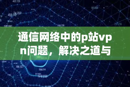 通信网络中的p站vpn问题,解决之道与未来展望 通信网络中的p站vpn问题,解决之道与未来展望