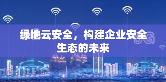 绿地云安全,构建企业安全生态的未来 绿地云安全,构建企业安全生态的未来