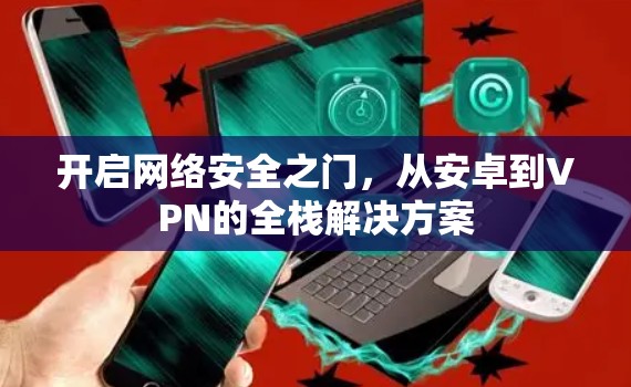 开启网络安全之门,从安卓到VPN的全栈解决方案 开启网络安全之门,从安卓到VPN的全栈解决方案