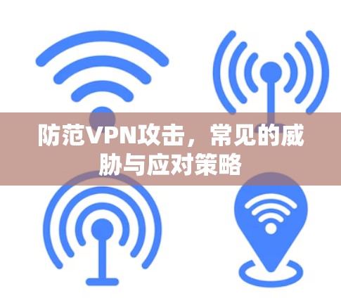 防范VPN攻击,常见的威胁与应对策略 防范VPN攻击,常见的威胁与应对策略