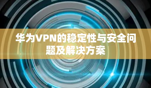 华为VPN的稳定性与安全问题及解决方案 华为VPN的稳定性与安全问题及解决方案
