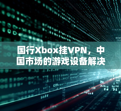 国行Xbox挂VPN,中国市场的游戏设备解决方案 国行Xbox挂VPN,中国市场的游戏设备解决方案