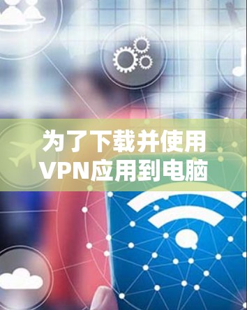 为了下载并使用VPN应用到电脑上,您可以按照以下步骤操作 为了下载并使用VPN应用到电脑上,您可以按照以下步骤操作
