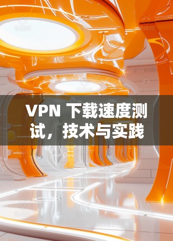 VPN 下载速度测试,技术与实践的双重维度 VPN 下载速度测试,技术与实践的双重维度