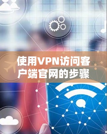 使用VPN访问客户端官网的步骤如下 使用VPN访问客户端官网的步骤如下