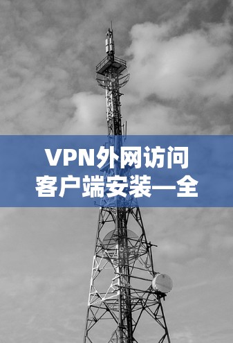 VPN外网访问客户端安装—全面解析与优化建议