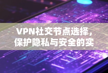 VPN社交节点选择,保护隐私与安全的实用指南 VPN社交节点选择,保护隐私与安全的实用指南