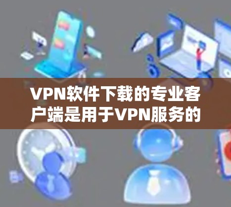 VPN软件下载的专业客户端是用于VPN服务的客户端，通常是为了更便捷地访问VPN服务而设计的应用程序。以下是几种主流的VPN客户端推荐