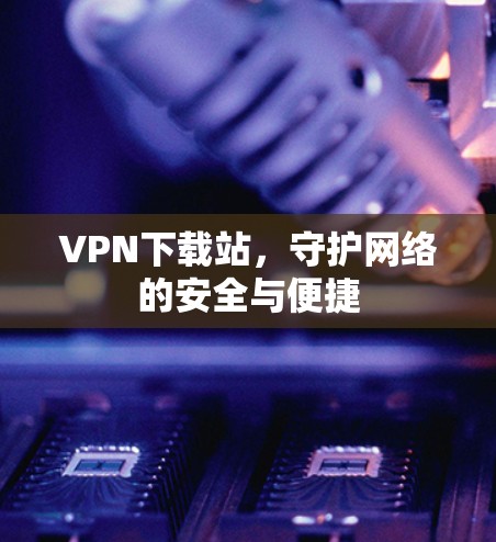 VPN下载站，守护网络的安全与便捷