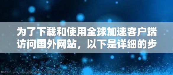 为了下载和使用全球加速客户端访问国外网站，以下是详细的步骤和建议