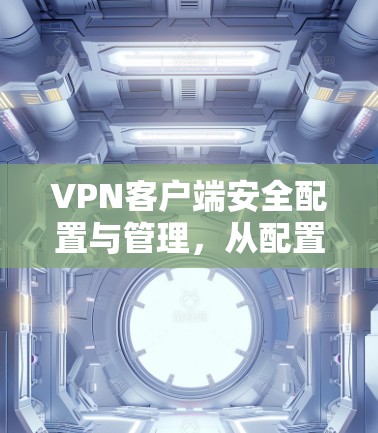 VPN客户端安全配置与管理，从配置到升级，轻松掌握 VPN 网络的安全防护