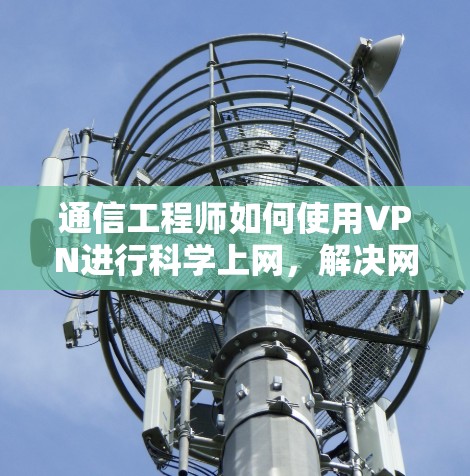 通信工程师如何使用VPN进行科学上网,解决网络攻击的实用指南 通信工程师如何使用VPN进行科学上网,解决网络攻击的实用指南