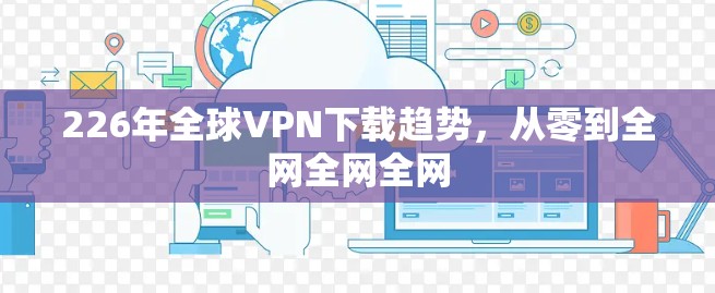 226年全球VPN下载趋势,从零到全网全网全网 226年全球VPN下载趋势,从零到全网全网全网