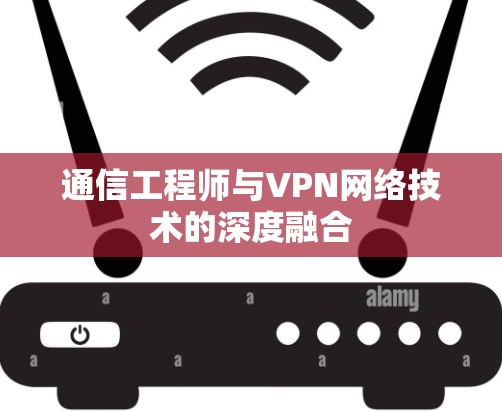 通信工程师与VPN网络技术的深度融合 通信工程师与VPN网络技术的深度融合