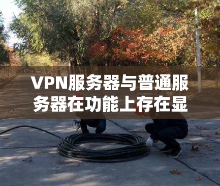 VPN服务器与普通服务器在功能上存在显著差异，以下是它们的主要区别及具体特点