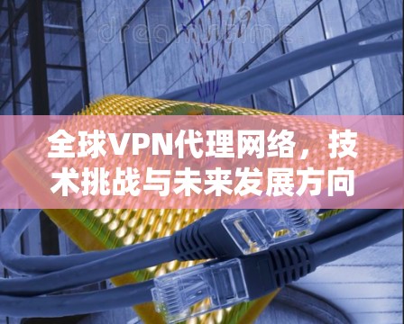 全球VPN代理网络,技术挑战与未来发展方向 全球VPN代理网络,技术挑战与未来发展方向