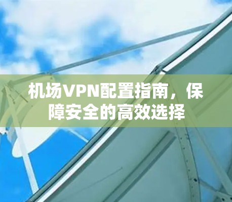 机场VPN配置指南,保障安全的高效选择 机场VPN配置指南,保障安全的高效选择