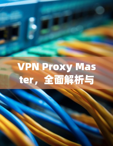 VPN Proxy Master，全面解析与使用指南