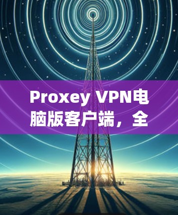 Proxey VPN电脑版客户端，全面解密，打造无界网络体验