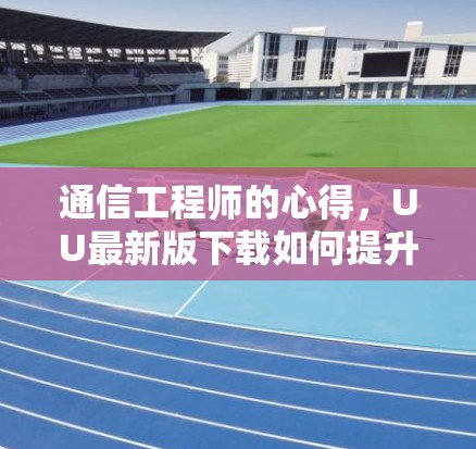 通信工程师的心得，UU最新版下载如何提升工作效率