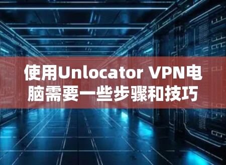 使用Unlocator VPN电脑需要一些步骤和技巧,以下是一步步的指南 使用Unlocator VPN电脑需要一些步骤和技巧,以下是一步步的指南