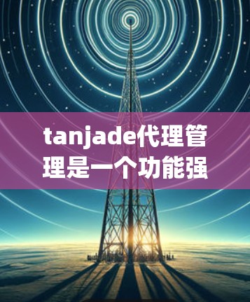 tanjade代理管理是一个功能强大的代理管理系统，旨在通过技术监控和自动化管理来监控和控制代理的活动。以下是对该系统的一些关键点和详细说明