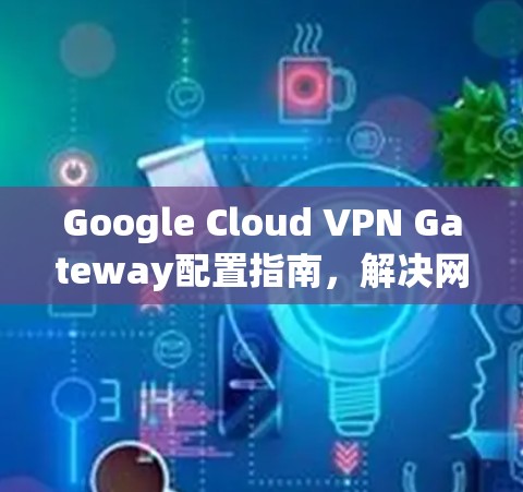 Google Cloud VPN Gateway配置指南,解决网络连接问题
